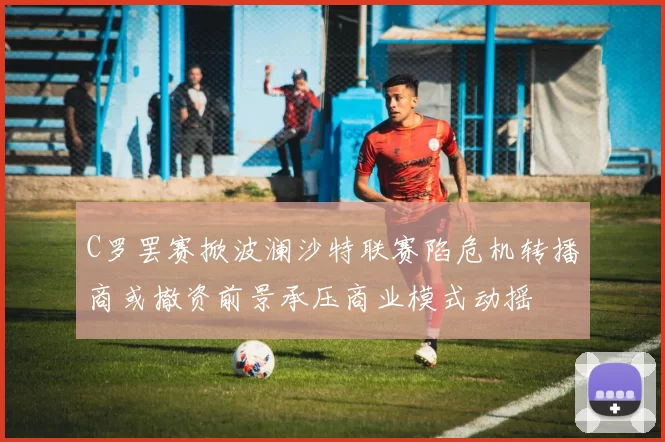 C罗罢赛掀波澜沙特联赛陷危机转播商或撤资前景承压商业模式动摇